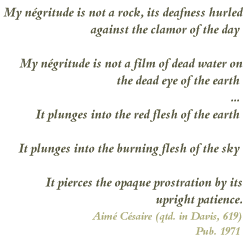 Partial poem by Aime Cesaire "My negritude is not a rock, its deafness hurled/against the clamor of the day/My negritude is not a film of dead water on/the dead eye of the earth.../It plunges into the red flesh of the earth/It plunges into the burning flesh of the sky/It pierces the opaque prostration by its upright patience." (qtd in Davis, 619)